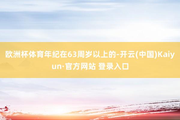 欧洲杯体育年纪在63周岁以上的-开云(中国)Kaiyun·官方网站 登录入口