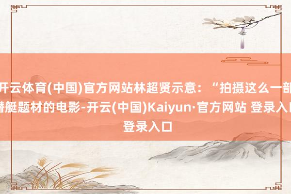 开云体育(中国)官方网站林超贤示意：“拍摄这么一部潜艇题材的电影-开云(中国)Kaiyun·官方网站 登录入口