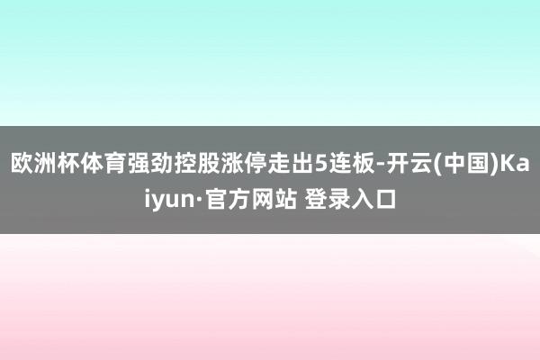 欧洲杯体育强劲控股涨停走出5连板-开云(中国)Kaiyun·官方网站 登录入口