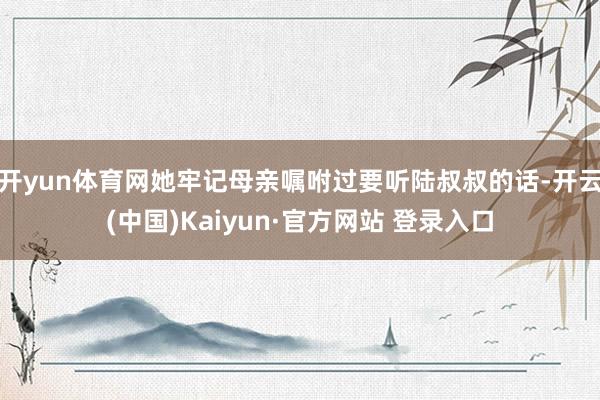 开yun体育网她牢记母亲嘱咐过要听陆叔叔的话-开云(中国)Kaiyun·官方网站 登录入口