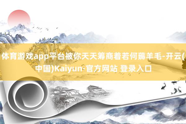 体育游戏app平台被你天天筹商着若何薅羊毛-开云(中国)Kaiyun·官方网站 登录入口