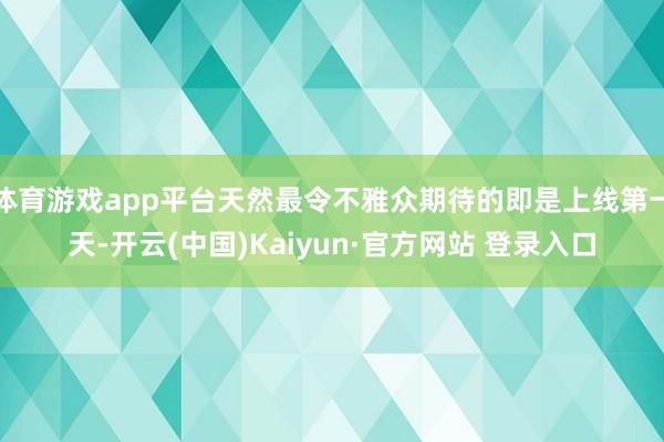 体育游戏app平台天然最令不雅众期待的即是上线第一天-开云(中国)Kaiyun·官方网站 登录入口