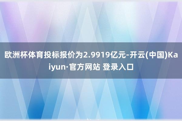 欧洲杯体育投标报价为2.9919亿元-开云(中国)Kaiyun·官方网站 登录入口