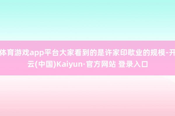 体育游戏app平台大家看到的是许家印歇业的规模-开云(中国)Kaiyun·官方网站 登录入口
