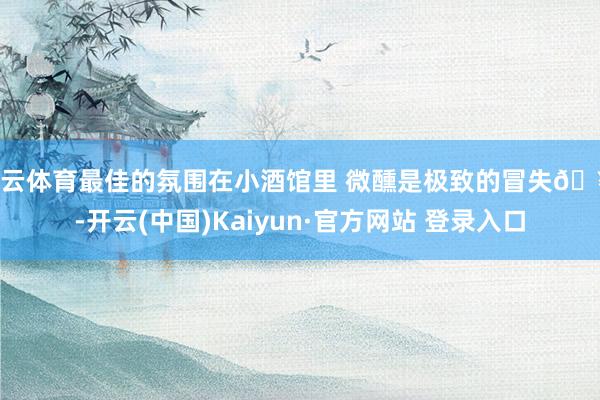开云体育最佳的氛围在小酒馆里 微醺是极致的冒失🥂-开云(中国)Kaiyun·官方网站 登录入口