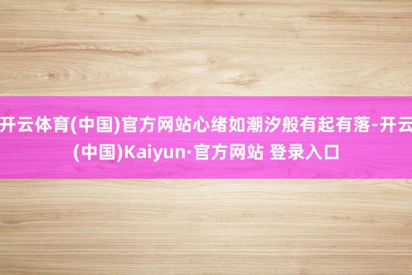 开云体育(中国)官方网站心绪如潮汐般有起有落-开云(中国)Kaiyun·官方网站 登录入口