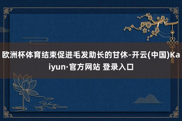 欧洲杯体育结束促进毛发助长的甘休-开云(中国)Kaiyun·官方网站 登录入口