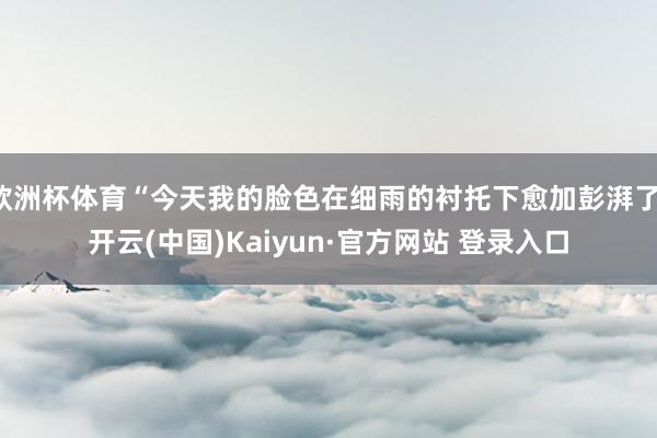 欧洲杯体育“今天我的脸色在细雨的衬托下愈加彭湃了-开云(中国)Kaiyun·官方网站 登录入口