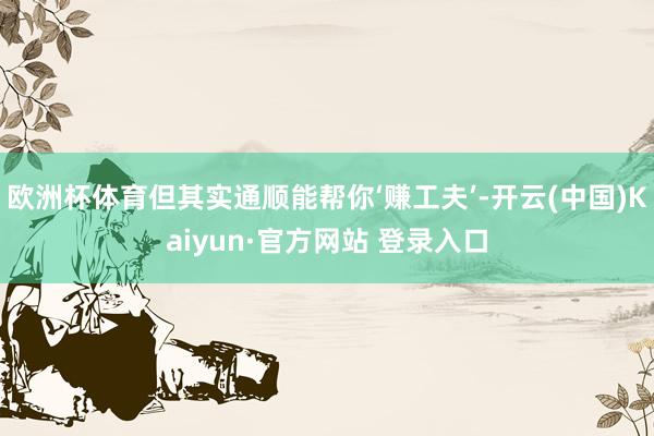 欧洲杯体育但其实通顺能帮你‘赚工夫’-开云(中国)Kaiyun·官方网站 登录入口