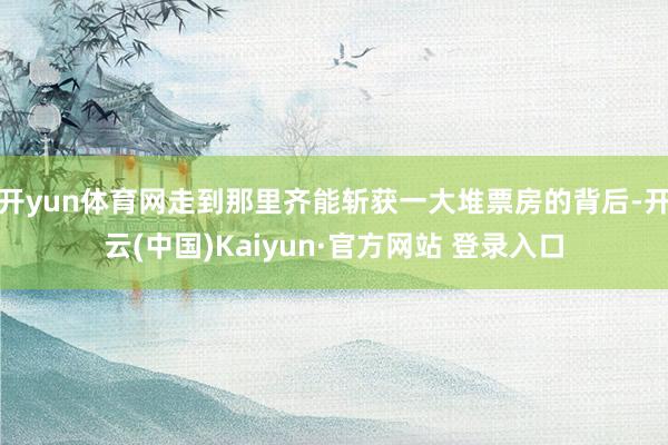 开yun体育网走到那里齐能斩获一大堆票房的背后-开云(中国)Kaiyun·官方网站 登录入口