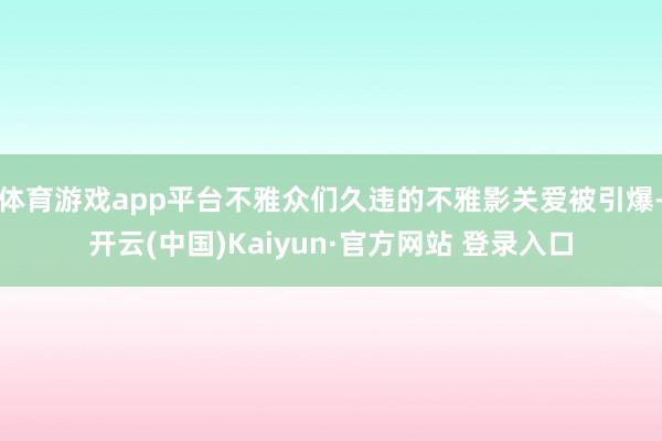 体育游戏app平台不雅众们久违的不雅影关爱被引爆-开云(中国)Kaiyun·官方网站 登录入口