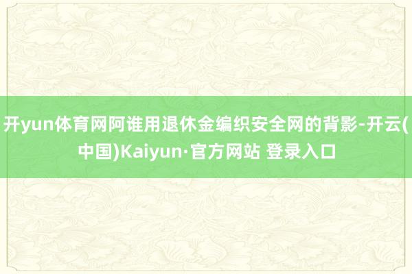 开yun体育网阿谁用退休金编织安全网的背影-开云(中国)Kaiyun·官方网站 登录入口