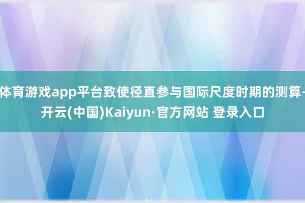 体育游戏app平台致使径直参与国际尺度时期的测算-开云(中国)Kaiyun·官方网站 登录入口