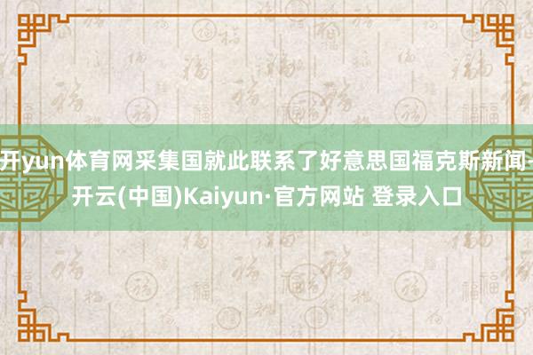 开yun体育网采集国就此联系了好意思国福克斯新闻-开云(中国)Kaiyun·官方网站 登录入口