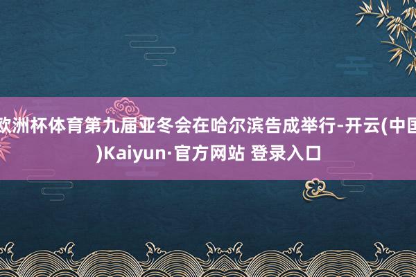 欧洲杯体育第九届亚冬会在哈尔滨告成举行-开云(中国)Kaiyun·官方网站 登录入口