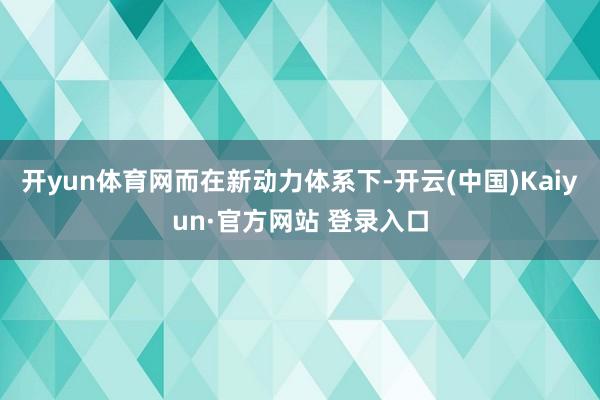 开yun体育网　　而在新动力体系下-开云(中国)Kaiyun·官方网站 登录入口