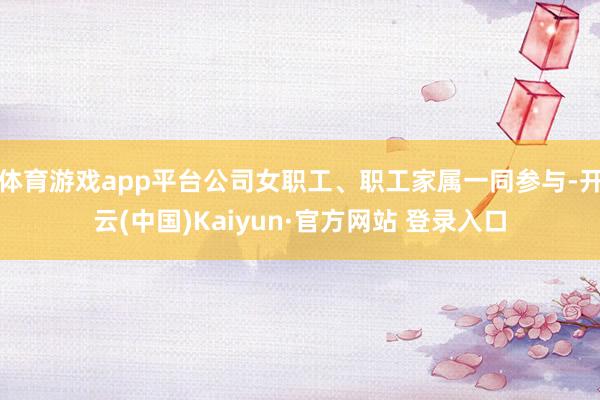 体育游戏app平台公司女职工、职工家属一同参与-开云(中国)Kaiyun·官方网站 登录入口