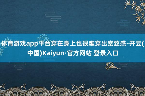 体育游戏app平台穿在身上也很难穿出密致感-开云(中国)Kaiyun·官方网站 登录入口