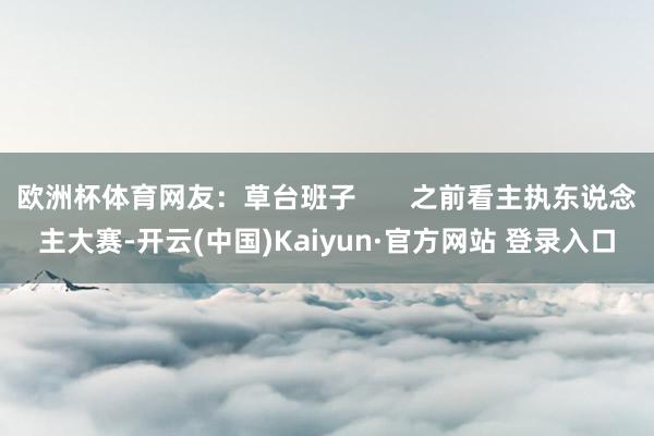 欧洲杯体育网友：草台班子       之前看主执东说念主大赛-开云(中国)Kaiyun·官方网站 登录入口