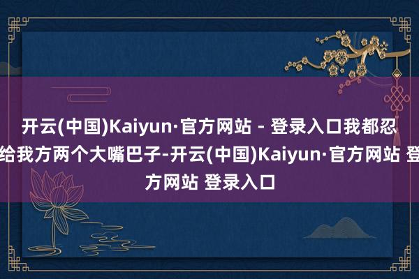 开云(中国)Kaiyun·官方网站 - 登录入口我都忍不住思给我方两个大嘴巴子-开云(中国)Kaiyun·官方网站 登录入口