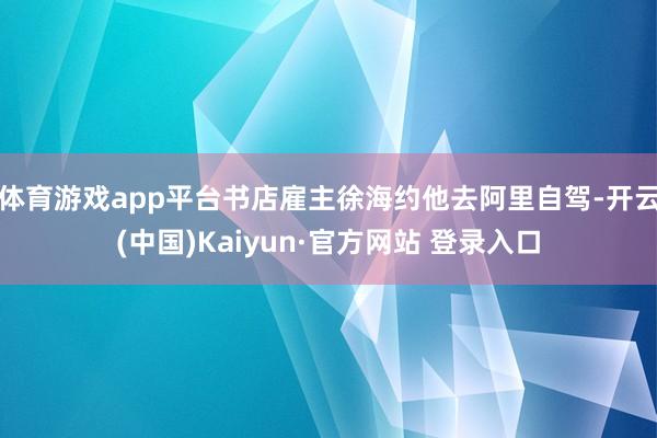体育游戏app平台书店雇主徐海约他去阿里自驾-开云(中国)Kaiyun·官方网站 登录入口