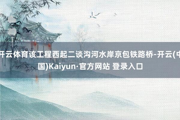 开云体育该工程西起二谈沟河水岸京包铁路桥-开云(中国)Kaiyun·官方网站 登录入口