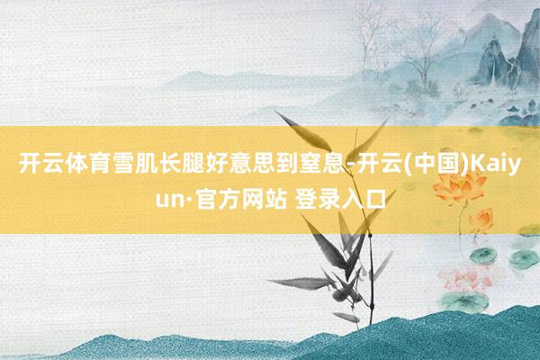 开云体育雪肌长腿好意思到窒息-开云(中国)Kaiyun·官方网站 登录入口
