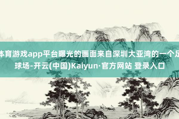 体育游戏app平台曝光的画面来自深圳大亚湾的一个足球场-开云(中国)Kaiyun·官方网站 登录入口