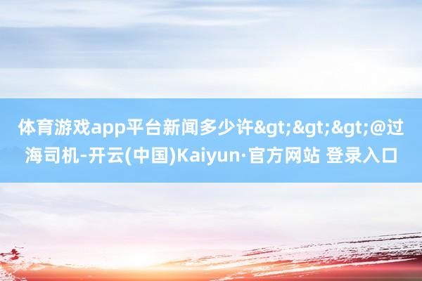 体育游戏app平台新闻多少许>>>@过海司机-开云(中国)Kaiyun·官方网站 登录入口