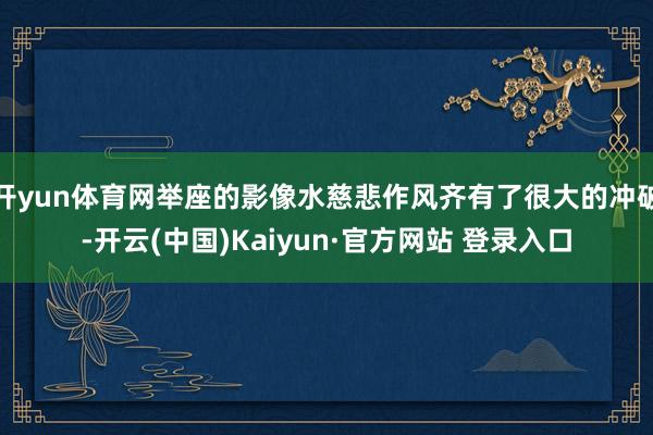 开yun体育网举座的影像水慈悲作风齐有了很大的冲破-开云(中国)Kaiyun·官方网站 登录入口