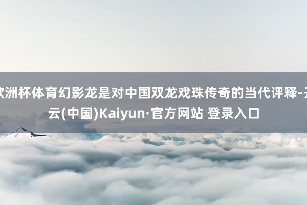 欧洲杯体育幻影龙是对中国双龙戏珠传奇的当代评释-开云(中国)Kaiyun·官方网站 登录入口
