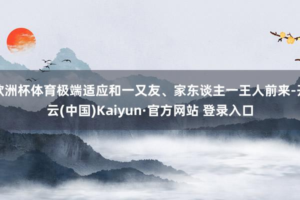 欧洲杯体育极端适应和一又友、家东谈主一王人前来-开云(中国)Kaiyun·官方网站 登录入口