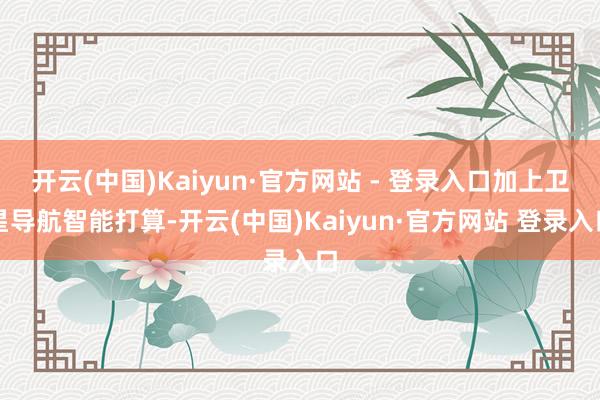 开云(中国)Kaiyun·官方网站 - 登录入口加上卫星导航智能打算-开云(中国)Kaiyun·官方网站 登录入口