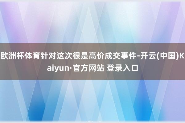 欧洲杯体育针对这次很是高价成交事件-开云(中国)Kaiyun·官方网站 登录入口
