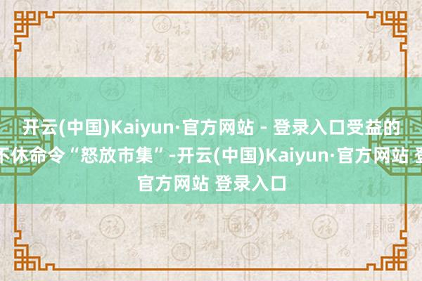 开云(中国)Kaiyun·官方网站 - 登录入口受益的新贵们不休命令“怒放市集”-开云(中国)Kaiyun·官方网站 登录入口