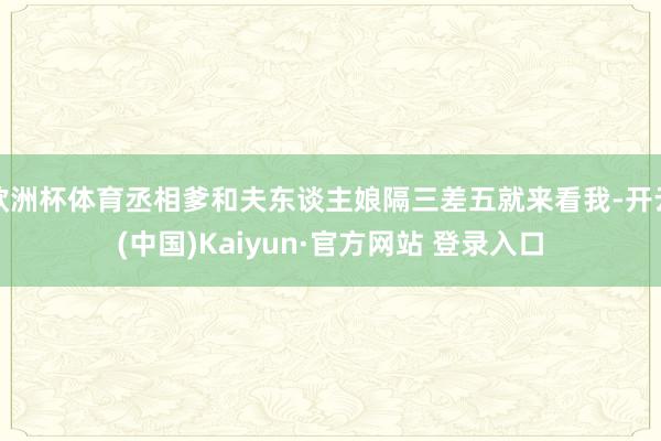 欧洲杯体育丞相爹和夫东谈主娘隔三差五就来看我-开云(中国)Kaiyun·官方网站 登录入口