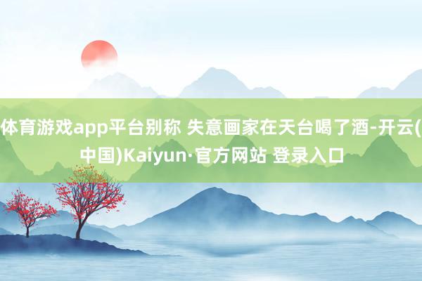 体育游戏app平台别称 失意画家在天台喝了酒-开云(中国)Kaiyun·官方网站 登录入口
