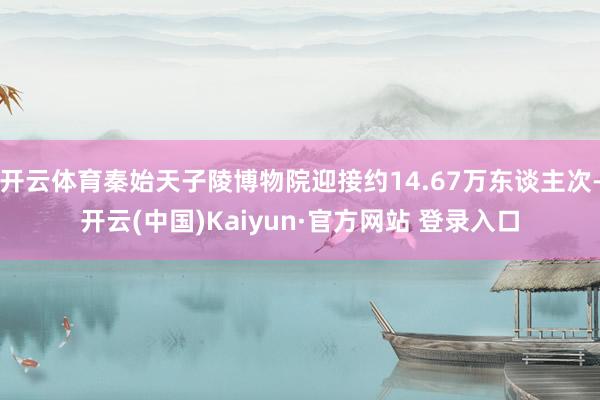 开云体育秦始天子陵博物院迎接约14.67万东谈主次-开云(中国)Kaiyun·官方网站 登录入口
