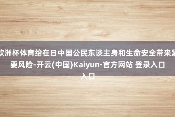 欧洲杯体育给在日中国公民东谈主身和生命安全带来紧要风险-开云(中国)Kaiyun·官方网站 登录入口