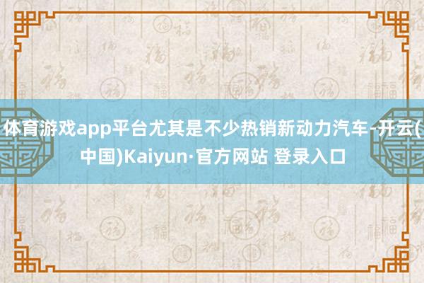 体育游戏app平台尤其是不少热销新动力汽车-开云(中国)Kaiyun·官方网站 登录入口