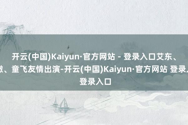 开云(中国)Kaiyun·官方网站 - 登录入口艾东、刘曔、童飞友情出演-开云(中国)Kaiyun·官方网站 登录入口