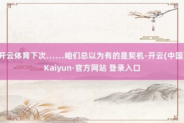 开云体育下次……咱们总以为有的是契机-开云(中国)Kaiyun·官方网站 登录入口