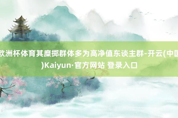 欧洲杯体育其糜掷群体多为高净值东谈主群-开云(中国)Kaiyun·官方网站 登录入口