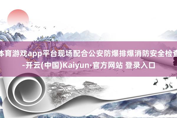 体育游戏app平台现场配合公安防爆排爆消防安全检查-开云(中国)Kaiyun·官方网站 登录入口