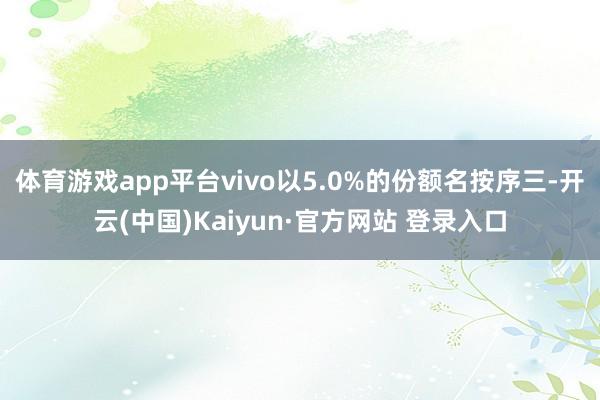 体育游戏app平台vivo以5.0%的份额名按序三-开云(中国)Kaiyun·官方网站 登录入口