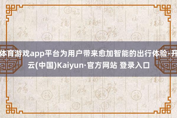 体育游戏app平台为用户带来愈加智能的出行体验-开云(中国)Kaiyun·官方网站 登录入口