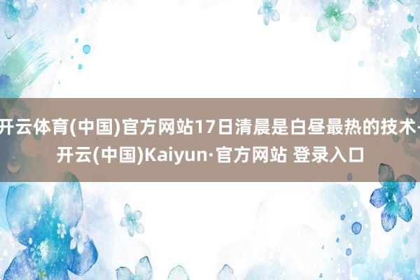 开云体育(中国)官方网站17日清晨是白昼最热的技术-开云(中国)Kaiyun·官方网站 登录入口