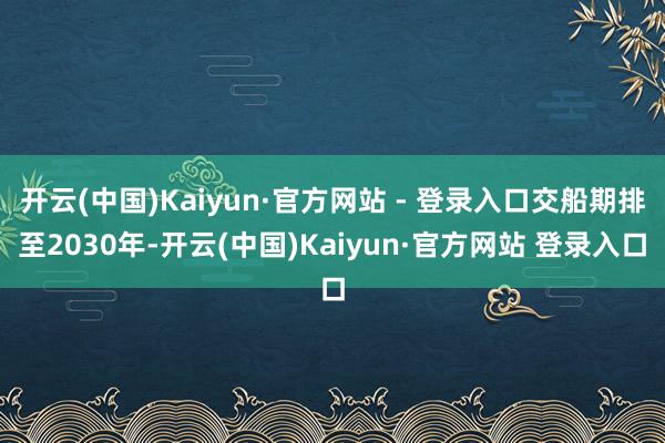 开云(中国)Kaiyun·官方网站 - 登录入口交船期排至2030年-开云(中国)Kaiyun·官方网站 登录入口