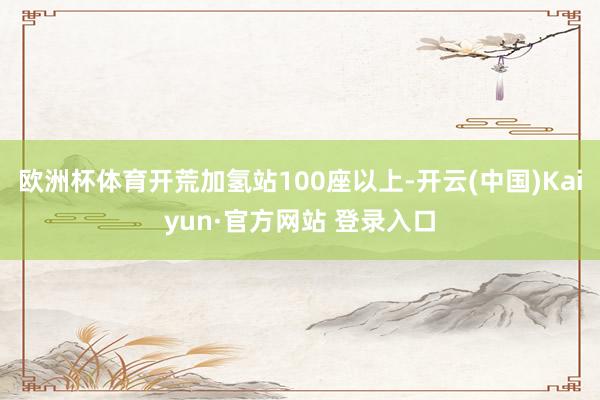 欧洲杯体育开荒加氢站100座以上-开云(中国)Kaiyun·官方网站 登录入口