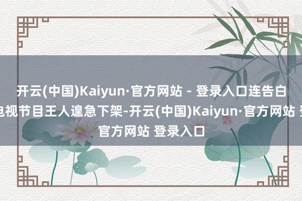 开云(中国)Kaiyun·官方网站 - 登录入口连告白代言和电视节目王人遑急下架-开云(中国)Kaiyun·官方网站 登录入口
